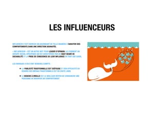 LES INFLUENCEURS
INFLUENCER C’EST EXERCER UN ASCENDANT DE TELLE MANIÈRE À SUSCITER DES
COMPORTEMENTS DANS UNE DIRECTION SOUHAITÉE.
« INFLUENCEUR » EST UN AUTRE MOT POUR LEADER D’OPINION. ILS FORMENT UN
GROUPE SOCIAL SPÉCIFIQUE QUI SE CARACTÉRISE PAR UN HAUT DEGRÉ DE
SOCIABILITÉ ET LA PRISE DE CONSCIENCE DE LEUR INFLUENCE EN TANT QUE GUIDE.
LES MARQUES S’EN S’ONT RENDUES COMPTE :
LA PUBLICITÉ TRADITIONNELLE EST COÛTEUSE ET SON EFFICACITÉ EN
DEHORS DES MÉDIAS TRADITIONNELS EST EN CHUTE LIBRE
LE BOUCHE À OREILLE EST LE MEILLEUR MOYEN DE CONVAINCRE UNE
PERSONNE DE MODIFIER UN COMPORTEMENT 
 
