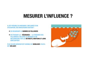 MESURER L’INFLUENCE ?
IL EST POSSIBLE DE MESURER L’INFLUENCE D’UN
UTILISATEUR, DES INDICATEURS EXISTENT :
EN REGARDANT LE NOMBRE DE FOLLOWERS
EN ÉTUDIANT LA « RÉSONANCE » : LA TENDANCE DES
FOLLOWERS À RELAYER LE MESSAGE D’UN
INFLUENCEURS PAR LES RETWEETS, MENTIONS ET LIENS
VERS UN POST.
PLUS UN INFLUENCEUR EST CAPABLE DE MOBILISER, PLUS IL
EST INFLUENT.
 