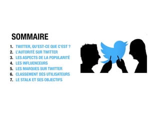 SOMMAIRE
1. TWITTER, QU’EST-CE QUE C’EST ?
2. L’AUTORITÉ SUR TWITTER
3. LES ASPECTS DE LA POPULARITÉ
4. LES INFLUENCEURS
5. LES MARQUES SUR TWITTER
6. CLASSEMENT DES UTILISATEURS
7. LE STALK ET SES OBJECTIFS
 
