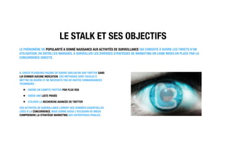 LE STALK ET SES OBJECTIFS
LE PHÉNOMÈNE DE POPULARITÉ A DONNÉ NAISSANCE AUX ACTIVITÉS DE SURVEILLANCE QUI CONSISTE À SUIVRE LES TWEETS D’UN
UTILISATEUR, OU ENTRE LES MARQUES, À SURVEILLER LES DIVERSES STRATÉGIES DE MARKETING EN LIGNE MISES EN PLACE PAR LA
CONCURRENCE DIRECTE.
IL EXISTE PLUSIEURS FAÇONS DE SUIVRE QUELQU'UN SUR TWITTER SANS
LUI DONNER AUCUNE INDICATION. CES MÉTHODES SONT FACILES À
METTRE EN ŒUVRE ET NE NÉCESSITE PAS DE VASTES CONNAISSANCES
TECHNIQUES :
SUIVRE UN COMPTE TWITTER PAR FLUX RSS
CRÉER UNE LISTE PRIVÉE
UTILISER LA RECHERCHE AVANCÉE DE TWITTER
CES ACTIVITÉS DE SURVEILLANCE LIVRENT DES DONNÉES ESSENTIELLES
LIÉES À LA CONCURRENCE, MAIS DONNE AUSSI L'OCCASION DE MIEUX
COMPRENDRE LA STRATÉGIE MARKETING DES ENTREPRISES RIVALES.
 