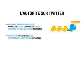 L’AUTORITÉ SUR TWITTER
POSSÉDER UN CERTAIN NIVEAU DE
COMPÉTENCE ET DE CONNAISSANCE POUR
EXPRIMER DES AVIS QUI SERONT RESPECTÉS.
RECONNAITRE L’EXPERTISE D’UN
UTILISATEUR ET ACCEPTER SON INFLUENCE.
 