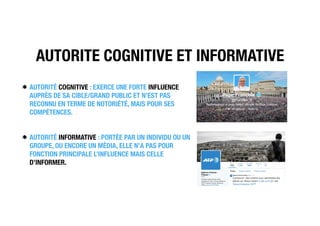AUTORITE COGNITIVE ET INFORMATIVE
AUTORITÉ COGNITIVE : EXERCE UNE FORTE INFLUENCE
AUPRÈS DE SA CIBLE/GRAND PUBLIC ET N’EST PAS
RECONNU EN TERME DE NOTORIÉTÉ, MAIS POUR SES
COMPÉTENCES.
AUTORITÉ INFORMATIVE : PORTÉE PAR UN INDIVIDU OU UN
GROUPE, OU ENCORE UN MÉDIA, ELLE N’A PAS POUR
FONCTION PRINCIPALE L’INFLUENCE MAIS CELLE
D’INFORMER.
 