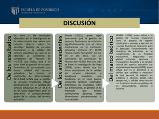 DISCUSIÓN
Delosresultados
En base a los resultados
obtenidos en la investigación se
ha determinado que existe una
relación directa entre las
variables: Gestión de recursos
financieros y la calidad del
servicio educativo; ya que se ha
obtenido un coeficiente de
correlación de Pearson de
r=0,739, que indica, que a un
buen nivel de gestión de recursos
financieros le corresponde una
buena calidad del servicio
educativo. Así mismo, el
coeficiente de determinación
R2=0,5461 señala que la gestión
de recursos financieros influye
positivamente en la calidad del
servicio educativo en un 54,61%
de los casos observados pero no
determina el comportamiento
global de la calidad del servicio
educativo.
Delosantecedentes
Pineda (2015), quien logró
determinar que la gestión de
recursos financieros se relaciona
significativamente con el clima
institucional en la institución
educativa primaria N° 22299
“Carlos Cueto Fernandini” de Ica,
en el año 2015, con un
coeficiente de correlación de
Pearson de r=0,618. Por otro lado
se tiene la investigación de Vega
(2009), quien señala que los
datos descriptivos de la calidad
del servicio educativo o
académica muestran una
tendencia en el nivel bueno,
existiendo también ostensibles
diferencias de resultados entre
sus dimensiones. En general se ha
mostrado que existen
correlaciones positivas entre
dimensiones pertenecientes a
una variable.
Delmarcoteórico
MINEDU (2014), quien define a la
gestión de recursos financieros
como el proceso de soporte
conducente a proveer y ejecutar los
recursos financieros necesarios para
el adecuado funcionamiento del
ministerio de educación en el
cumplimiento de su finalidad
institucional, asegurando una
gestión eficiente, oportuna y
transparente. Respecto a la variable
calidad del servicio educativo fue
sustentada por Lepeley (2003), quien
señala que es el beneficio o la
utilidad que satisface la necesidad
de una persona al adquirir un
producto o servicio. Desde esta
perspectiva, la calidad tiene relación
con la satisfacción de necesidades de
los consumidores, clientes o
usuarios.
 