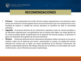 RECOMENDACIONES
• Primera: A los especialistas de la UGEL Chincha realizar capacitaciones a los directores sobre
temas que involucren la buena gestión de los recursos financieros que se le proporcionan con la
finalidad de mejorar la calidad del servicio educativa en beneficio de toda lo comunidad
educativa.
• Segunda: Al personal directivo de las instituciones educativas asistir de manera periódica a
las diferentes capacitaciones y actualizaciones que se realizan para lograr una mejor gestión de
los recursos propios desde la planificación de la captación de recursos propios, la ejecución el
gasto y la evaluación de la gestión de recursos financieras.
• Tercera: Al personal directivo de las instituciones educativas realizar reuniones en las que se
analicen cuáles son las falencias que vienen presentando en cuanto a la calidad del servicio
educativo de manera que se logre una mejor perspectiva de la dirección institucional, del
soporte al desempeño docente, del trabajo conjunto con las familias y la comunidad, del uso de
la información, y de la infraestructura para el aprendizaje.
 