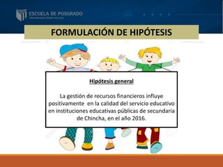 FORMULACIÓN DE HIPÓTESIS
Hipótesis general
La gestión de recursos financieros influye
positivamente en la calidad del servicio educativo
en instituciones educativas públicas de secundaria
de Chincha, en el año 2016.
 