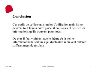 Conclusion
Ces outils de veille sont simples d'utilisation mais ils ne
peuvent tout faire à notre place, il nous revient de trier les
informations qu'ils trouvent pour nous.
De plus il faut vraiment que le thème de la veille
informationnelle soit un sujet d'actualité si on veut obtenir
suffisamment de résultats.

24/01/14

Sarah Vercasson

11

 