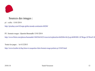 Sources des images :
p1 : veille : 13/01/2014
http://pixabay.com/fr/loupe-globe-monde-continents-68204/

P5 : bonnets rouges : Quentin Benmadhi 13/01/2014

http://www.flickr.com/photos/benmahdi/10693641623/sizes/m/in/photolist-hhXH6r-hLZycp-hhWH8U-2CWogu-2CWnaY-2C

Toutes les pages : le 4/12/2013
http://www.lezebre.lu/faq-liens-tr-casquettes-faire-bonnet-rouge-polaire-p-21845.html

24/01/14

Sarah Vercasson

12

 