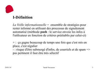 I-Définition
La Veille informationnelle = ensemble de stratégies pour
rester informé en utilisant des processus de signalement
automatisé (méthode push : le service envoie les infos à
l'utilisateur en fonction de critères préétablis par celui-ci)
+ : ça gagne beaucoup de temps une fois que c'est mis en
place, c'est régulier
- : risque d'être submergé d'infos, de courriels et de spam =>
pas pertinent il faut être très sélectif

24/01/14

Sarah Vercasson

3

 