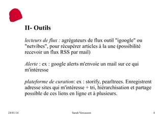 II- Outils
lecteurs de flux : agrégateurs de flux outil "igoogle" ou
"netvibes", pour récupérer articles à la une (possibilité
recevoir un flux RSS par mail)
Alerte : ex : google alerts m'envoie un mail sur ce qui
m'intéresse
plateforme de curation: ex : storify, pearltrees. Enregistrent
adresse sites qui m'intéresse + tri, hiérarchisation et partage
possible de ces liens en ligne et à plusieurs.

24/01/14

Sarah Vercasson

4

 