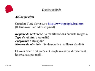 Outils utilisés
A)Google alert
Création d'une alerte sur : http://www.google.fr/alerts
(Il faut avoir une adresse gmail)
Requête de recherche : « manifestations bonnets rouges »
Type de résultat : Actualité
Fréquence : 1fois/jour
Nombre de résultats : Seulement les meilleurs résultats
Et voilà l'alerte est créée et Google m'envoie directement
les résultats par mail !

24/01/14

Sarah Vercasson

6

 