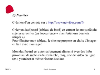 B) Netvibes
Création d'un compte sur : http://www.netvibes.com/fr
Créer un dashboard (tableau de bord) en entrant les mots clés du
sujet à surveiller (en l'occurrence « manifestations bonnets
rouges »)
Pour illustrer mon tableau, le site me propose un choix d'images
en lien avec mon sujet.
Mon dashboard est automatiquement alimenté avec des infos
provenant de moteurs de recherche, blog, site de vidéo en ligne
(ex : youtube) et même réseaux sociaux
24/01/14

Sarah Vercasson

8

 