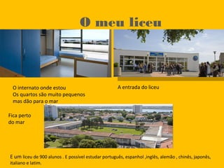 O meu liceu
O internato onde estou
Os quartos são muito pequenos
mas dão para o mar
A entrada do liceu
E um liceu de 900 alunos . E possível estudar português, espanhol ,inglês, alemão , chinês, japonês,
italiano e latim.
Fica perto
do mar
 