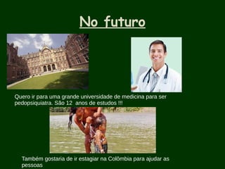 No futuro
Quero ir para uma grande universidade de medicina para ser
pedopsiquiatra. São 12 anos de estudos !!!
Também gostaria de ir estagiar na Colômbia para ajudar as
pessoas
 