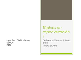 Tópicos de
                              especialización
                              1
Ingeniería Civil Industrial   Definiendo Sistema: Sala de
USACH                         clase
2012                          Visión: alumno
 