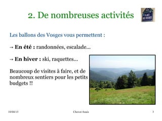 10/04/13 Chovet Anais 3
2. De nombreuses activités
Les ballons des Vosges vous permettent :
→ En été : randonnées, escalade...
→ En hiver : ski, raquettes...
Beaucoup de visites à faire, et de
nombreux sentiers pour les petits
budgets !!
 