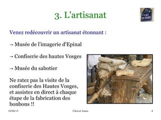 10/04/13 Chovet Anais 4
3. L'artisanat
Venez redécouvrir un artisanat étonnant :
→ Musée de l'imagerie d'Epinal
→ Confiserie des hautes Vosges
→ Musée du sabotier
Ne ratez pas la visite de la
confiserie des Hautes Vosges,
et assistez en direct à chaque
étape de la fabrication des
bonbons !!
 