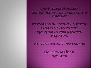 UNIVERSIDAD DE PANAMÁ 
CENTRO REGI0NAL UNIVERSITARIO DE 
VERAGUAS 
POST-GRADO EN DOCENCIA SUPERIOR 
FACULTAD DE EDUCACION 
TECNOLOGÍA Y COMUNICACIÓN 
EDUCATIVA 
VPH-VIRUS DEL PAPILOMA HUMANO 
LIC. LILIANA RÍOS R. 
9-731-1158 
 