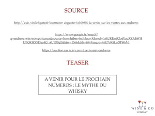 SOURCE
TEASER
http://avis-vin.leﬁgaro.fr/connaitre-deguster/o109850-la-verite-sur-les-ventes-aux-encheres
https://www.google.fr/search?
q=enchere+vin+et+spiritueux&source=lnms&tbm=isch&sa=X&ved=0ahUKEwjCksjXquXZAhWH
UBQKHX5EAa4Q_AUIDSgE&biw=1366&bih=694#imgrc=46G7oK9LoDFWeM:
https://auction.cavacave.com/vente-aux-encheres
A VENIR POUR LE PROCHAIN
NUMEROS : LE MYTHE DU
WHISKY
 