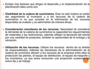 Existen tres factores que dirigen el desarrollo y la implementación de la planificación tales como son:Visibilidad de la cadena de suministros. Esta no solo implica en poder dar seguimiento al inventario y a los recursos de la cadena de suministros si no que consiste en la información de los recursos disponibles se evalúen y se administren de manera eficaz.Consideración simultanea de los recursos. Necesidad de considerar la demanda de la cadena de suministros la capacidad los requerimientos de materiales y las restricciones, además reflejan la demanda del cliente por una cantidad de productos, también la oportunidad de la entrega y la  ubicación.Utilización de los recursos. Utilizan los recursos  dentro de su ámbito de responsabilidad. Además las decisiones de la administración de la cadena de suministro afectan a los recursos de la empresa entre ellos la producción las plantas, el equipo de distribución, el equipo de trasporte y los inventarios, ya que estos consumen una proporción sustancial del activo fijo y de trabajo
