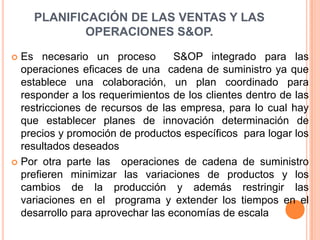 PLANIFICACIÓN DE LAS VENTAS Y LAS OPERACIONES S&OP.Es necesario un proceso  S&OP integrado para las operaciones eficaces de una  cadena de suministro ya que establece una colaboración, un plan coordinado para responder a los requerimientos de los clientes dentro de las restricciones de recursos de las empresa, para lo cual hay que establecer planes de innovación determinación de precios y promoción de productos específicos  para logar los resultados deseados Por otra parte las  operaciones de cadena de suministro prefieren minimizar las variaciones de productos y los cambios de la producción y además restringir las variaciones en el  programa y extender los tiempos en el desarrollo para aprovechar las economías de escala