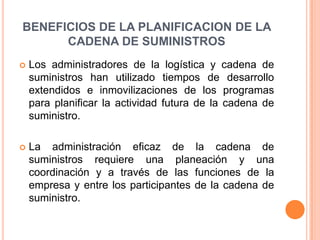 BENEFICIOS DE LA PLANIFICACION DE LA CADENA DE SUMINISTROS Los administradores de la logística y cadena de suministros han utilizado tiempos de desarrollo extendidos e inmovilizaciones de los programas para planificar la actividad futura de la cadena de suministro.La administración eficaz de la cadena de suministros requiere una planeación y una coordinación y a través de las funciones de la empresa y entre los participantes de la cadena de suministro. 