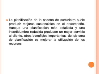 La planificación de la cadena de suministro suele producir mejoras sustanciales en el desempeño. Aunque una planificación más detallada y una incertidumbre reducida producen un mejor servicio al cliente, otros beneficios importantes  del sistema de planificación es mejorar la utilización de los recursos.