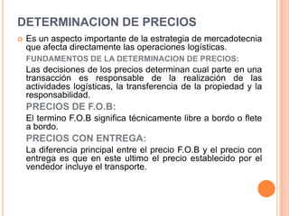 Es un aspecto importante de la estrategia de mercadotecnia que afecta directamente las operaciones logísticas.FUNDAMENTOS DE LA DETERMINACION DEPRECIOS:	Las decisiones de los precios determinan cual parte en una transacción es responsable de la realización de las actividades logísticas, la transferencia de la propiedad y la responsabilidad.PRECIOS DE F.O.B:	El termino F.O.B significa técnicamente libre a bordo o flete a bordo.PRECIOS CON ENTREGA:	La diferencia principal entre el precio F.O.B y el precio con entrega es que en este ultimo el precio establecido por el vendedor incluye el transporte. DETERMINACION DE PRECIOS
