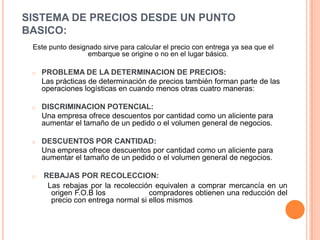 SISTEMA DE PRECIOS DESDE UN PUNTO BASICO:Este punto designado sirve para calcular el precio con entrega ya sea que el embarque se origine o no en el lugar básico.PROBLEMA DE LA DETERMINACION DE PRECIOS:	Las prácticas de determinación de precios también forman parte de las operaciones logísticas en cuando menos otras cuatro maneras: DISCRIMINACION POTENCIAL: 	Una empresa ofrece descuentos por cantidad como un aliciente para aumentar el tamaño de un pedido o el volumen general de negocios.DESCUENTOS POR CANTIDAD: 	Una empresa ofrece descuentos por cantidad como un aliciente para aumentar el tamaño de un pedido o el volumen general de negocios. REBAJAS POR RECOLECCION:  Las rebajas por la recolección equivalen a comprar mercancía en un                   	origen F.O.B los                  compradores obtienen una reducción del 	precio con entrega normal si ellos mismos 