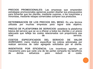 	PRECIOS PROMOCIONALES:Las empresas que emprenden estrategias promocionales agresivas pueden diseñar sus presupuestos para fomentar que los clientes, mediante cupones, o los mayoristas y minoristas, mediante rebajas comerciales compren sus productos. 	DETERMINACION DE LOS PRECIOS DEL MENÚ:Es una técnica utilizada por muchas empresas para lograr este objetivo.PRECIO DE PLATAFORMA DE SERVICIOS: establece la plataforma básica del servicio que se va a ofrecer a todos los clientes y un precio adecuado que refleje los costos relacionados con proporciona ese nivel de servicio.COSTOS ESPECIFICADOS DEL SERVICIO DE VALOR AGREGADO:menú implica especificar los cobros adicionales por realizar servicios de valor agregado solicitados por el cliente.INSENTIVOS POR EFICIENCIA: Los incentivos aportan un mecanismo para que cada una de las partes comparta los beneficios de dichos esfuerzos para reducir el costo.