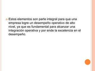 Estos elementos son parte integral para que una empresa logre un desempeño operativo de alto nivel, ya que es fundamental para alcanzar una integración operativa y por ende la excelencia en el desempeño.