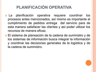 PLANIFICACIÓN OPERATIVALa planificación operativa requiere coordinar los procesos antes mencionados, así mismo es importante el cumplimiento de pedidos entrega  del servicio para de esta manera satisfacer las clientes y así poder utilizar los  recursos de manera eficaz.El sistema de planeación de la cadena de suministro y de los sistemas de información busca integrar la información y coordinar las decisiones generales de la logística y de la cadena de suministro.