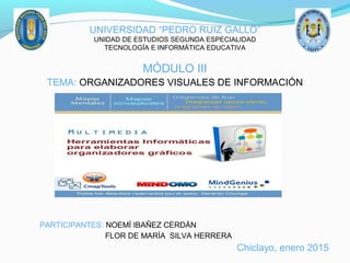 UNIVERSIDAD “PEDRO RUIZ GALLO”
UNIDAD DE ESTUDIOS SEGUNDA ESPECIALIDAD
TECNOLOGÍA E INFORMÁTICA EDUCATIVA
MÓDULO III
TEMA: ORGANIZADORES VISUALES DE INFORMACIÓN
PARTICIPANTES: NOEMÍ IBAÑEZ CERDÁN
FLOR DE MARÍA SILVA HERRERA
Chiclayo, enero 2015
 