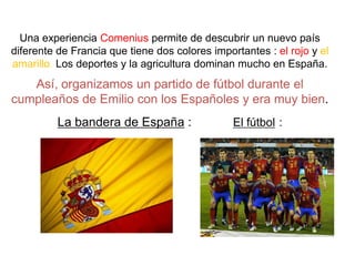 Una experienciaComeniuspermite de descubrir un nuevopaísdiferente de Francia que tienedos colores importantes : el rojo y el amarillo. Los deportes y la agriculturadominanmuchoen España.Así, organizamos un partido de fútboldurante el cumpleaños de Emilio con los Españolesy eramuybien.La bandera de España:            El fútbol: