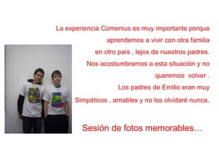 La experiencia Comenius es muy importante porqueaprendemos a vivir con otrafamiliaen otropaís , lejos de nuestrospadres.Nos acostumbramos a estasituación y noqueremosvolver. Los padresde Emilio eranmuySimpáticos , amables y no los olvidarénunca.Sesión de fotosmemorables…