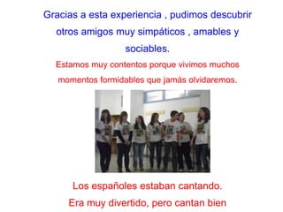 Gracias a estaexperiencia , pudimosdescubrirotros amigos muysimpáticos , amables ysociables.Estamosmuycontentos porque vivimosmuchosmomentos formidables que jamásolvidaremos..Los españolesestabancantando.Eramuydivertido, perocantan bien