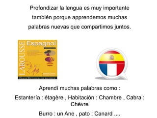 Profondizarla lengua es muy importantetambién porque apprendemos muchaspalabras nuevas que compartimosjuntos.Aprendí muchas palabras como :Estantería : étagère , Habitación : Chambre , Cabra : ChèvreBurro : un Ane , pato : Canard ....