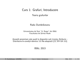 Curs 1: Grafuri; Introducere
Teoria grafurilor

Radu Dumbr˘veanu
a
Universitatea de Stat “A. Russo” din B˘lti
a,
Facultatea de Stiinte Reale
,
,

Aceast˘ prezentare este pus˘ la dispozitie sub Licenta Atribuire a
a
¸
¸
Distribuire-ˆ
ın-conditii-identice 3.0 Ne-adaptat˘ (CC BY-SA 3.0)
¸
a

B˘lti, 2013
a,

R. Dumbr˘veanu (USARB)
a

Curs 1: Grafuri; Introducere

B˘lti, 2013
a,

1 / 42

 