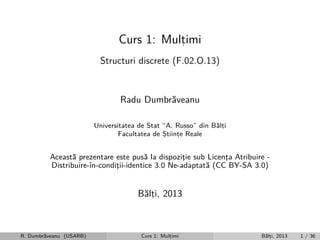 Curs 1: Multimi
,
Structuri discrete (F.02.O.13)

Radu Dumbr˘veanu
a
Universitatea de Stat “A. Russo” din B˘lti
a,
Facultatea de Stiinte Reale
,
,

Aceast˘ prezentare este pus˘ la dispozitie sub Licenta Atribuire a
a
¸
¸
Distribuire-ˆ
ın-conditii-identice 3.0 Ne-adaptat˘ (CC BY-SA 3.0)
¸
a

B˘lti, 2013
a,

R. Dumbr˘veanu (USARB)
a

Curs 1: Multimi
,

B˘lti, 2013
a,

1 / 36

 