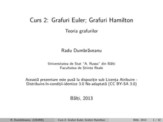 Curs 2: Grafuri Euler; Grafuri Hamilton
Teoria grafurilor

Radu Dumbr˘veanu
a
Universitatea de Stat “A. Russo” din B˘lti
a,
Facultatea de Stiinte Reale
,
,

Aceast˘ prezentare este pus˘ la dispozitie sub Licenta Atribuire a
a
¸
¸
Distribuire-ˆ
ın-conditii-identice 3.0 Ne-adaptat˘ (CC BY-SA 3.0)
¸
a

B˘lti, 2013
a,

R. Dumbr˘veanu (USARB)
a

Curs 2: Grafuri Euler; Grafuri Hamilton

B˘lti, 2013
a,

1 / 32

 