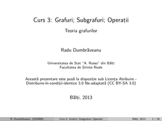 Curs 3: Grafuri; Subgrafuri; Operatii
,
Teoria grafurilor

Radu Dumbr˘veanu
a
Universitatea de Stat “A. Russo” din B˘lti
a,
Facultatea de Stiinte Reale
,
,

Aceast˘ prezentare este pus˘ la dispozitie sub Licenta Atribuire a
a
¸
¸
Distribuire-ˆ
ın-conditii-identice 3.0 Ne-adaptat˘ (CC BY-SA 3.0)
¸
a

B˘lti, 2013
a,

R. Dumbr˘veanu (USARB)
a

Curs 3: Grafuri; Subgrafuri; Operatii
,

B˘lti, 2013
a,

1 / 26

 