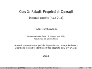 Curs 3: Relatii; Propriet˘ti; Operatii
a,
,
,
Structuri discrete (F.02.O.13)

Radu Dumbr˘veanu
a
Universitatea de Stat “A. Russo” din B˘lti
a,
Facultatea de Stiinte Reale
,
,

Aceast˘ prezentare este pus˘ la dispozitie sub Licenta Atribuire a
a
¸
¸
Distribuire-ˆ
ın-conditii-identice 3.0 Ne-adaptat˘ (CC BY-SA 3.0)
¸
a

2013

R. Dumbr˘veanu (USARB)
a

Curs 3: Relatii; Propriet˘ti; Operatii
a,
,
,

2013

1 / 28

 
