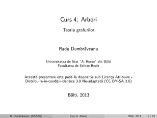 Curs 4: Arbori
Teoria grafurilor

Radu Dumbr˘veanu
a
Universitatea de Stat “A. Russo” din B˘lti
a,
Facultatea de Stiinte Reale
,
,

Aceast˘ prezentare este pus˘ la dispozitie sub Licenta Atribuire a
a
¸
¸
Distribuire-ˆ
ın-conditii-identice 3.0 Ne-adaptat˘ (CC BY-SA 3.0)
¸
a

B˘lti, 2013
a,

R. Dumbr˘veanu (USARB)
a

Curs 4: Arbori

B˘lti, 2013
a,

1 / 23

 
