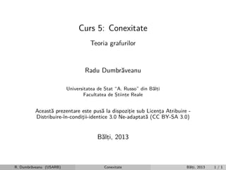 Curs 5: Conexitate
Teoria grafurilor

Radu Dumbr˘veanu
a
Universitatea de Stat “A. Russo” din B˘lti
a,
Facultatea de Stiinte Reale
,
,

Aceast˘ prezentare este pus˘ la dispozitie sub Licenta Atribuire a
a
¸
¸
Distribuire-ˆ
ın-conditii-identice 3.0 Ne-adaptat˘ (CC BY-SA 3.0)
¸
a

B˘lti, 2013
a,

R. Dumbr˘veanu (USARB)
a

Conexitate

B˘lti, 2013
a,

1/1

 
