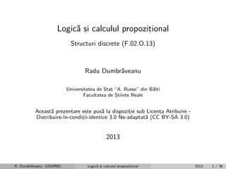 Logic˘ si calculul propozitional
a ,
,
Structuri discrete (F.02.O.13)

Radu Dumbr˘veanu
a
Universitatea de Stat “A. Russo” din B˘lti
a,
Facultatea de Stiinte Reale
,
,

Aceast˘ prezentare este pus˘ la dispozitie sub Licenta Atribuire a
a
¸
¸
Distribuire-ˆ
ın-conditii-identice 3.0 Ne-adaptat˘ (CC BY-SA 3.0)
¸
a

2013

R. Dumbr˘veanu (USARB)
a

Logic˘ si calculul propozitional
a ,
,

2013

1 / 36

 