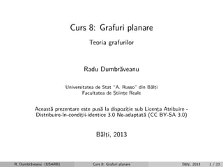 Curs 8: Grafuri planare
Teoria grafurilor

Radu Dumbr˘veanu
a
Universitatea de Stat “A. Russo” din B˘lti
a,
Facultatea de Stiinte Reale
,
,

Aceast˘ prezentare este pus˘ la dispozitie sub Licenta Atribuire a
a
¸
¸
Distribuire-ˆ
ın-conditii-identice 3.0 Ne-adaptat˘ (CC BY-SA 3.0)
¸
a

B˘lti, 2013
a,

R. Dumbr˘veanu (USARB)
a

Curs 8: Grafuri planare

B˘lti, 2013
a,

1 / 23

 