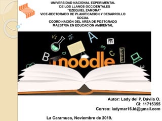 UNIVERSIDAD NACIONAL EXPERIMENTAL
DE LOS LLANOS OCCIDENTALES
“EZEQUIEL ZAMORA”
VICE-RECTORADO DE PLANIFICACION Y DESARROLLO
SOCIAL
COORDINACIÓN DEL ÁREA DE POSTGRADO
MAESTRIA EN EDUCACION AMBIENTAL
Autor: Lady del P. Dávila O.
CI: 11715355
Correo: ladymar16.ld@gmail.com
La Caramuca, Noviembre de 2019.
 