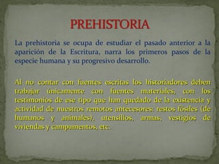 La prehistoria se ocupa de estudiar el pasado anterior a la
aparición de la Escritura, narra los primeros pasos de la
especie humana y su progresivo desarrollo.
Al no contar con fuentes escritas los historiadores debenAl no contar con fuentes escritas los historiadores deben
trabajar únicamente con fuentes materiales, con lostrabajar únicamente con fuentes materiales, con los
testimonios de ese tipo que han quedado de la existencia ytestimonios de ese tipo que han quedado de la existencia y
actividad de nuestros remotos antecesores: restos fósiles (deactividad de nuestros remotos antecesores: restos fósiles (de
humanos y animales), utensilios, armas, vestigios dehumanos y animales), utensilios, armas, vestigios de
viviendas y campamentos, etc.viviendas y campamentos, etc.
 