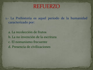 1.- La Prehistoria es aquel periodo de la humanidad
caracterizado por:
a. La recolección de frutos
b. La no invención de la escritura
c. El nomanism0 frecuente
d. Presencia de civilizaciones
 