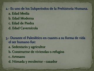 2.- Es uno de los Subperiodos de la Prehistoria Humana.2.- Es uno de los Subperiodos de la Prehistoria Humana.
a. Edad Mediaa. Edad Media
b. Edad Modernab. Edad Moderna
c. Edad de Piedrac. Edad de Piedra
d. Edad Cavernícolad. Edad Cavernícola
3.- Durante el Paleolítico en cuanto a su forma de vida3.- Durante el Paleolítico en cuanto a su forma de vida
el ser humano fue:el ser humano fue:
a. Sedentario y agricultora. Sedentario y agricultor
b. Constructor de viviendas o refugiosb. Constructor de viviendas o refugios
c. Artesanoc. Artesano
d. Nómada y recolector - cazadord. Nómada y recolector - cazador
 