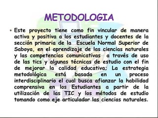  Este proyecto tiene como fin vincular de manera
 activa y positiva a los estudiantes y docentes de la
 sección primaria de la Escuela Normal Superior de
 Saboya, en el aprendizaje de las ciencias naturales
 y las competencias comunicativas a través de uso
 de las tics y algunas técnicas de estudio con el fin
 de mejorar la calidad educativa; La estrategia
 metodológica      está   basada    en    un   proceso
 interdisciplinario el cual busca afianzar la habilidad
 comprensiva en los Estudiantes a partir de la
 utilización de las TIC y los métodos de estudio
 tomando como eje articulador las ciencias naturales.
 